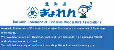 Hokkaido Federation of Fisheries Cooperative Associations is comprised of Fishermen in Hokkaido.We have been providing 'Delicious,Fresh and Safe Seafoods' to a domestic market and overseas markets as well. You will find a variety of seafoods in our shop. We look forward to seeing you!