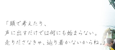 「頭で考えたり、声に出すだけでは何にも始まらない。走りださなきゃ、辿り着かないからね。