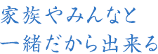 家族やみんなと一緒だから出来る