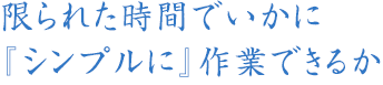 限られた時間でいかに『シンプルに』作業できるか