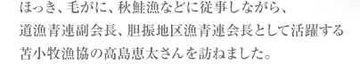 ほっき、毛がに、秋鮭漁などに従事しながら、道漁青連副会長、胆振地区漁青連会長として活躍する苫小牧漁協の高島恵太さんを訪ねました。