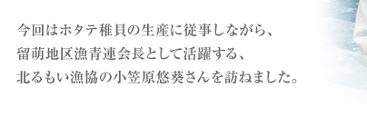 今回はホタテ稚貝の生産に従事しながら、留萌地区漁青連会長として活躍する、北るもい漁協の小笠原悠(ゆう)葵(き)さんを訪ねました。