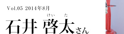 Vol.5　2014年9月　石井　啓太さん