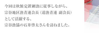 今回は秋鮭定置網漁に従事しながら、宗谷地区漁青連会長（道漁青連　副会長）として活躍する、宗谷漁協の石井啓(けい)太(た)さんを訪ねました。