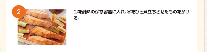 ①を耐熱の保存容器に入れ、Ⓐをひと煮立ちさせたものをかける。