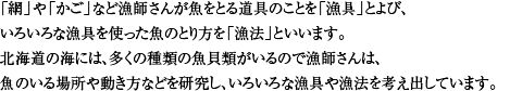 「網」や「かご」など魚をとる道具のことを「漁具」とよび、いろいろな漁具を使った魚のとり方を「漁法」といいます。北海道の海には、多くの種類の魚介類がいるので漁師は、魚のいる場所や動き方を研究し、いろいろな漁具や漁法を考え出してきました。