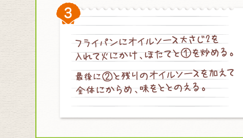 ３．フライパンにオイルソース大さじ2を入れて火にかけ、ほたてと（１）を炒める。最後に（２）と残りのオイルソースを加えて全体にからめ、味をととのえる。