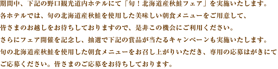 期間中、下記の野口観光道内ホテルにて「旬！北海道産秋鮭フェア」を実施いたします。各ホテルでは、旬の北海道産秋鮭を使用した美味しい朝食メニューをご用意して、皆さまのお越しをお待ちしておりますので、是非この機会にご利用ください。さらにフェア開催を記念し、抽選で下記の賞品が当たるキャンペーンも実施いたします。旬の北海道産秋鮭を使用した朝食メニューをお召し上がりいただき、専用の応募はがきにてご応募ください。皆さまのご応募をお待ちしております。