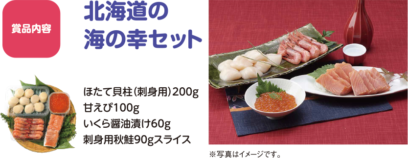 応募方法 北海道の海の幸セット ●ほたて貝柱（刺身用）200g　●甘えび100g●いくら醤油漬け60g　●刺身用秋鮭90gスライス