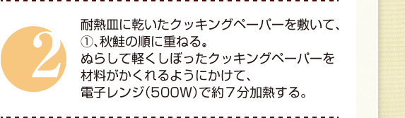 ２：耐熱皿に乾いたクッキングペーパーを敷いて、①、秋鮭の順に重ねる。ぬらして軽くしぼったクッキングペーパーを材料がかくれるようにかけて、電子レンジ（500Ｗ）で約７分加熱する。