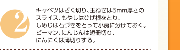 ２：キャベツはざく切り、玉ねぎは5mm厚さのスライス、もやしはひげ根をとり、しめじは石づきをとって小房に分けておく。ピーマン、にんじんは短冊切り、にんにくは薄切りする。