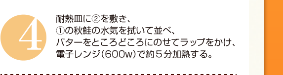 ４：耐熱皿に②を敷き、①の秋鮭の水気を拭いて並べ、バターをところどころにのせてラップをかけ、電子レンジ（600w）で約５分加熱する。