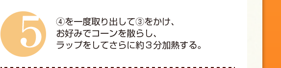 ５：④を一度取り出して③をかけ、お好みでコーンを散らし、ラップをしてさらに約３分加熱する。