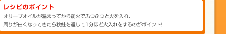 レシピのポイント：オリーブオイルが温まってから弱火でふつふつと火を入れ、周りが白くなってきたら秋鮭を返して1分ほど火入れをするのがポイント!