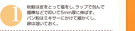 １：秋鮭は皮をとって塩をし、ラップで包んで麺棒などで叩いて5mm厚に伸ばす。パン粉はミキサーにかけて細かくし、卵は溶いておく。