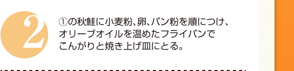 ２：①の秋鮭に小麦粉、卵、パン粉を順につけ、オリーブオイルを温めたフライパンでこんがりと焼き上げ皿にとる。