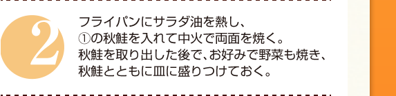 ２：フライパンにサラダ油を熱し、①の秋鮭を入れて中火で両面を焼く。秋鮭を取り出した後で、お好みで野菜も焼き、秋鮭とともに皿に盛りつけておく。