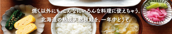 焼く以外にも、こんなにいろんな料理に使えちゃう。北海道の熟成天然秋鮭を、一年中どうぞ。