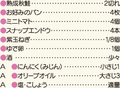 熟成秋鮭・・・2切れ、お好みのパン・・・4枚、ミニトマト・・・4個、スナップエンドウ・・・4本、紫玉ねぎ・・・1/8個、ゆで卵・・・1個、酒・・・少々、A［にんにく（みじん）・・・小さじ1、オリーブオイル・・・大さじ3、塩・こしょう・・・適量］