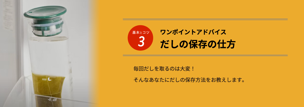 基本とコツ3 ワンポイントアドバイス だしの保存の仕方 毎回だしを取るのは大変！そんなあなたにだしの保存方法をお教えします。