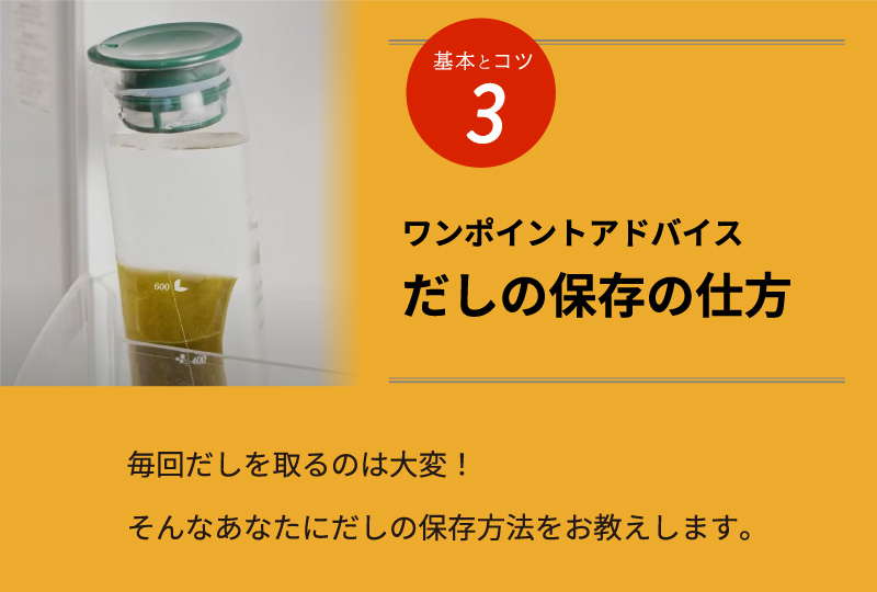 基本とコツ3 ワンポイントアドバイス だしの保存の仕方 毎回だしを取るのは大変！そんなあなたにだしの保存方法をお教えします。